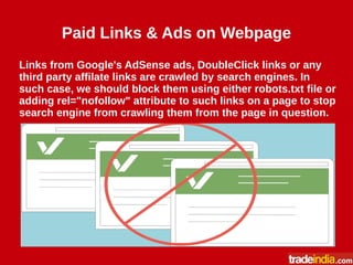 Paid Links & Ads on Webpage
Links from Google's AdSense ads, DoubleClick links or any
third party affilate links are crawled by search engines. In
such case, we should block them using either robots.txt file or
adding rel="nofollow" attribute to such links on a page to stop
search engine from crawling them from the page in question.
 