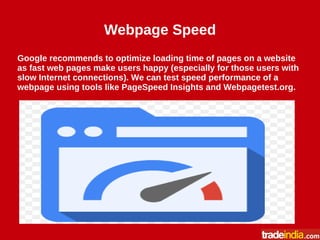 Webpage Speed
Google recommends to optimize loading time of pages on a website
as fast web pages make users happy (especially for those users with
slow Internet connections). We can test speed performance of a
webpage using tools like PageSpeed Insights and Webpagetest.org.
 