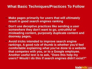 What Basic Techniques/Practices To Follow
● Make pages primarily for users that will ultimately
result in good search engines ranking
● Don't use deceptive practices like sending a user
somewhere they don't want to go, untruthful or
misleading content, purposely duplicate content and
doorway pages,
● Avoid tricks intended to improve search engine
rankings. A good rule of thumb is whether you'd feel
comfortable explaining what you've done to a website
that competes with you, or to a Google employee.
Another useful test is to ask, "Does this help my
users? Would I do this if search engines didn't exist?”
 