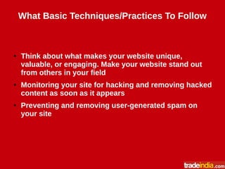 What Basic Techniques/Practices To Follow
● Think about what makes your website unique,
valuable, or engaging. Make your website stand out
from others in your field
● Monitoring your site for hacking and removing hacked
content as soon as it appears
● Preventing and removing user-generated spam on
your site
 