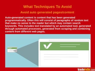 What Techniques To Avoid
Avoid auto generated pages/content
Auto-generated content is content that has been generated
programmatically. Often this will consist of paragraphs of random text
that make no sense to the reader but which may contain search
keywords. This includes text translated by an automated tool, generated
through automated processes, generated from scraping and combining
content from different web pages.
 