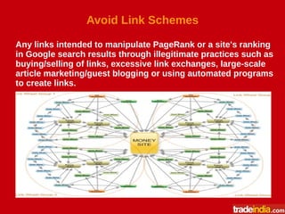Avoid Link Schemes
Any links intended to manipulate PageRank or a site's ranking
in Google search results through illegitimate practices such as
buying/selling of links, excessive link exchanges, large-scale
article marketing/guest blogging or using automated programs
to create links.
 