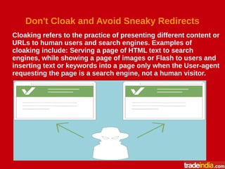 Don't Cloak and Avoid Sneaky Redirects
Cloaking refers to the practice of presenting different content or
URLs to human users and search engines. Examples of
cloaking include: Serving a page of HTML text to search
engines, while showing a page of images or Flash to users and
inserting text or keywords into a page only when the User-agent
requesting the page is a search engine, not a human visitor.
 