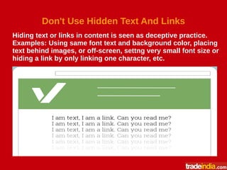 Don't Use Hidden Text And Links
Hiding text or links in content is seen as deceptive practice.
Examples: Using same font text and background color, placing
text behind images, or off-screen, settng very small font size or
hiding a link by only linking one character, etc.
 