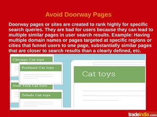 Avoid Doorway Pages
Doorway pages or sites are created to rank highly for specific
search queries. They are bad for users because they can lead to
multiple similar pages in user search results. Example: Having
multiple domain names or pages targeted at specific regions or
cities that funnel users to one page, substantially similar pages
that are closer to search results than a clearly defined, etc.
 
