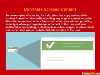 Don't Use Scraped Content
Some examples of scraping include: sites that copy and republish
content from other sites without adding any original content or value,
Sites that reproduce content feeds from other sites without providing
some type of unique organization or benefit to the user and sites
dedicated to embedding content such as video, images, or other media
from other sites without substantial added value to the user.
 