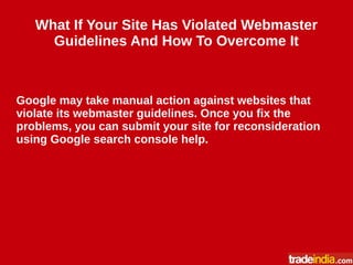 What If Your Site Has Violated Webmaster
Guidelines And How To Overcome It
Google may take manual action against websites that
violate its webmaster guidelines. Once you fix the
problems, you can submit your site for reconsideration
using Google search console help.
 
