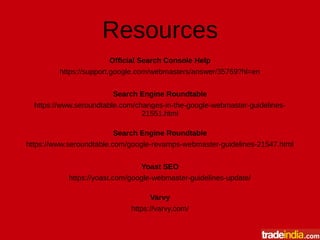 Resources
Official Search Console Help
https://support.google.com/webmasters/answer/35769?hl=en
Search Engine Roundtable
https://www.seroundtable.com/changes-in-the-google-webmaster-guidelines-
21551.html
Search Engine Roundtable
https://www.seroundtable.com/google-revamps-webmaster-guidelines-21547.html
Yoast SEO
https://yoast.com/google-webmaster-guidelines-update/
Varvy
https://varvy.com/
 