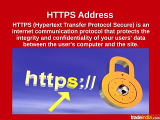 HTTPS Address
HTTPS (Hypertext Transfer Protocol Secure) is an
internet communication protocol that protects the
integrity and confidentiality of your users' data
between the user's computer and the site.
 