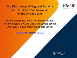 The Effectiveness of Regional, National
and EU Support for Innovation
in the UK and Spain
Bettina Becker, ERC and Aston Business School
Stephen Roper, ERC and Warwick Business School
Jim Love, ERC and Warwick Business School
ERC Research Paper No. 52, 2017
 