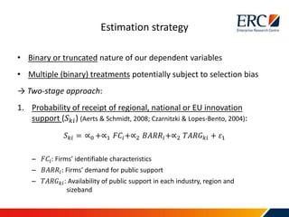 • Binary or truncated nature of our dependent variables
• Multiple (binary) treatments potentially subject to selection bias
→ Two-stage approach:
1. Probability of receipt of regional, national or EU innovation
support (𝑆 𝑘𝑖) (Aerts & Schmidt, 2008; Czarnitzki & Lopes-Bento, 2004):
𝑆 𝑘𝑖 = ∝0 +∝1 𝐹𝐶𝑖+∝2 𝐵𝐴𝑅𝑅𝑖+∝2 𝑇𝐴𝑅𝐺 𝑘𝑖 + 𝜀1
– 𝐹𝐶𝑖: Firms’ identifiable characteristics
– 𝐵𝐴𝑅𝑅𝑖: Firms’ demand for public support
– 𝑇𝐴𝑅𝐺 𝑘𝑖: Availability of public support in each industry, region and
sizeband
Estimation strategy
 
