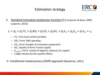 2. Standard innovation production function (𝐼𝑖) (Leiponen & Byma, 2009;
Leiponen, 2012):
𝐼𝑖 = 𝛽0 + 𝛽1 𝐹𝐶𝑖 + 𝛽2 𝑅𝐷𝑖 + 𝛽3 𝑋𝑆𝑖 + 𝛽4 𝐻𝐶𝑖 + 𝛽5 𝑆𝑟𝑖 + 𝛽6 𝑆 𝑛𝑖 + 𝛽7 𝑆𝑠𝑖 + 𝜀2
– 𝐹𝐶𝑖: Firm level control variables
– 𝑅𝐷𝑖: Firms’ R&D spending
– 𝑋𝑆𝑖: Firms’ breadth of innovation cooperation
– 𝐻𝐶𝑖: Quality of firms’ human capital
– 𝑆𝑟/𝑛/𝑠𝑖: Firms’ receipt of regional, national, EU support
– 2-digit industry & time specific effects
→ Conditional mixed process (CMP) approach (Roodman, 2011)
Estimation strategy
 