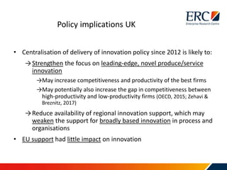 • Centralisation of delivery of innovation policy since 2012 is likely to:
→Strengthen the focus on leading-edge, novel produce/service
innovation
→May increase competitiveness and productivity of the best firms
→May potentially also increase the gap in competitiveness between
high-productivity and low-productivity firms (OECD, 2015; Zehavi &
Breznitz, 2017)
→Reduce availability of regional innovation support, which may
weaken the support for broadly based innovation in process and
organisations
• EU support had little impact on innovation
Policy implications UK
 