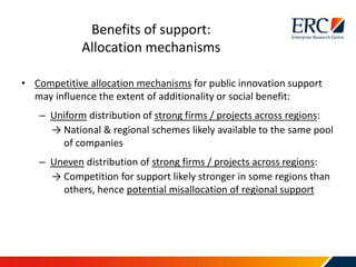 • Competitive allocation mechanisms for public innovation support
may influence the extent of additionality or social benefit:
– Uniform distribution of strong firms / projects across regions:
→ National & regional schemes likely available to the same pool
of companies
– Uneven distribution of strong firms / projects across regions:
→ Competition for support likely stronger in some regions than
others, hence potential misallocation of regional support
Benefits of support:
Allocation mechanisms
 