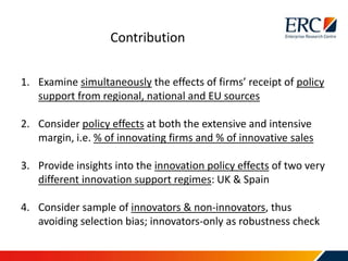 1. Examine simultaneously the effects of firms’ receipt of policy
support from regional, national and EU sources
2. Consider policy effects at both the extensive and intensive
margin, i.e. % of innovating firms and % of innovative sales
3. Provide insights into the innovation policy effects of two very
different innovation support regimes: UK & Spain
4. Consider sample of innovators & non-innovators, thus
avoiding selection bias; innovators-only as robustness check
Contribution
 