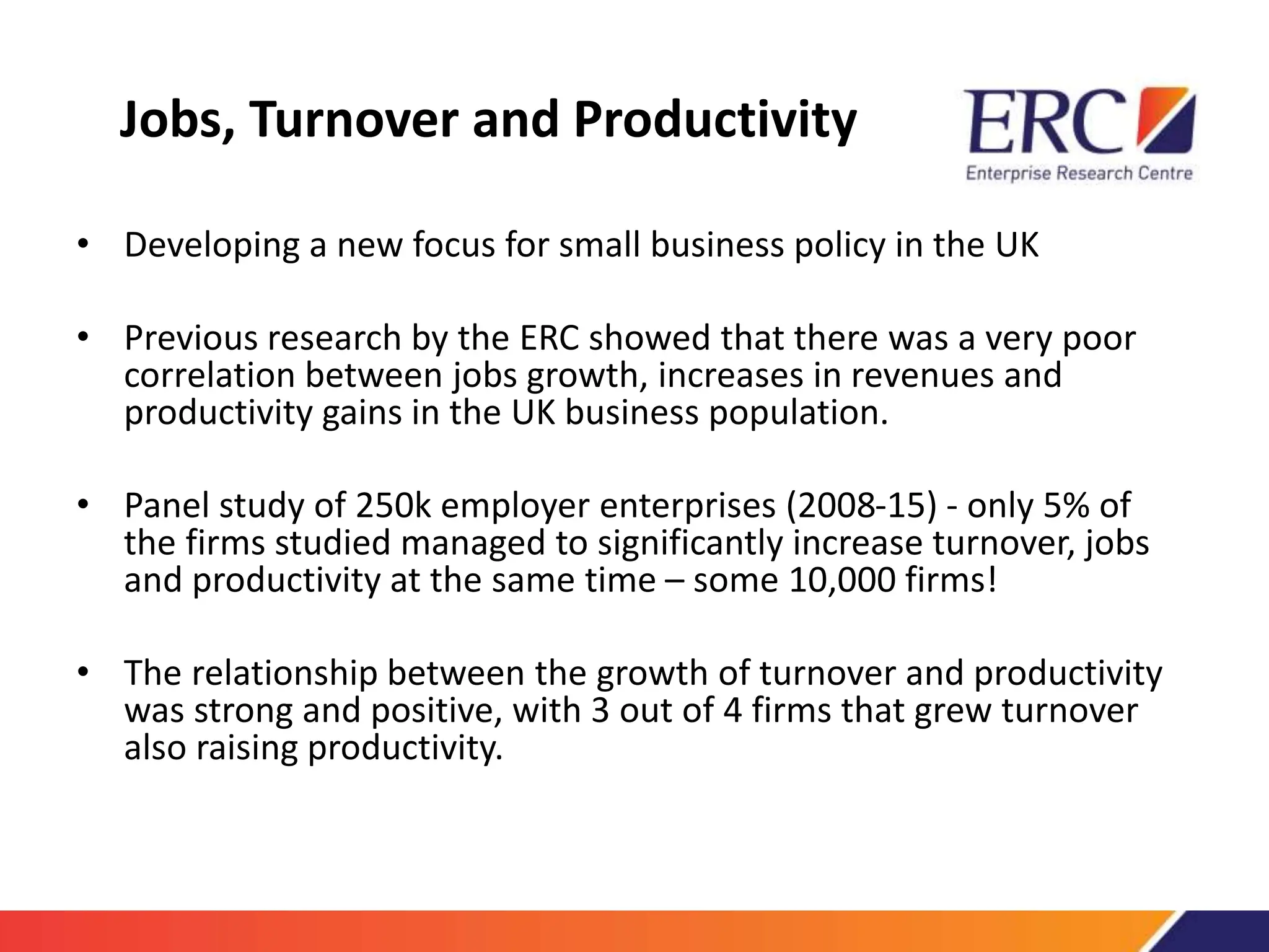 Jobs, Turnover and Productivity
• Developing a new focus for small business policy in the UK
• Previous research by the ERC showed that there was a very poor
correlation between jobs growth, increases in revenues and
productivity gains in the UK business population.
• Panel study of 250k employer enterprises (2008-15) - only 5% of
the firms studied managed to significantly increase turnover, jobs
and productivity at the same time – some 10,000 firms!
• The relationship between the growth of turnover and productivity
was strong and positive, with 3 out of 4 firms that grew turnover
also raising productivity.
 