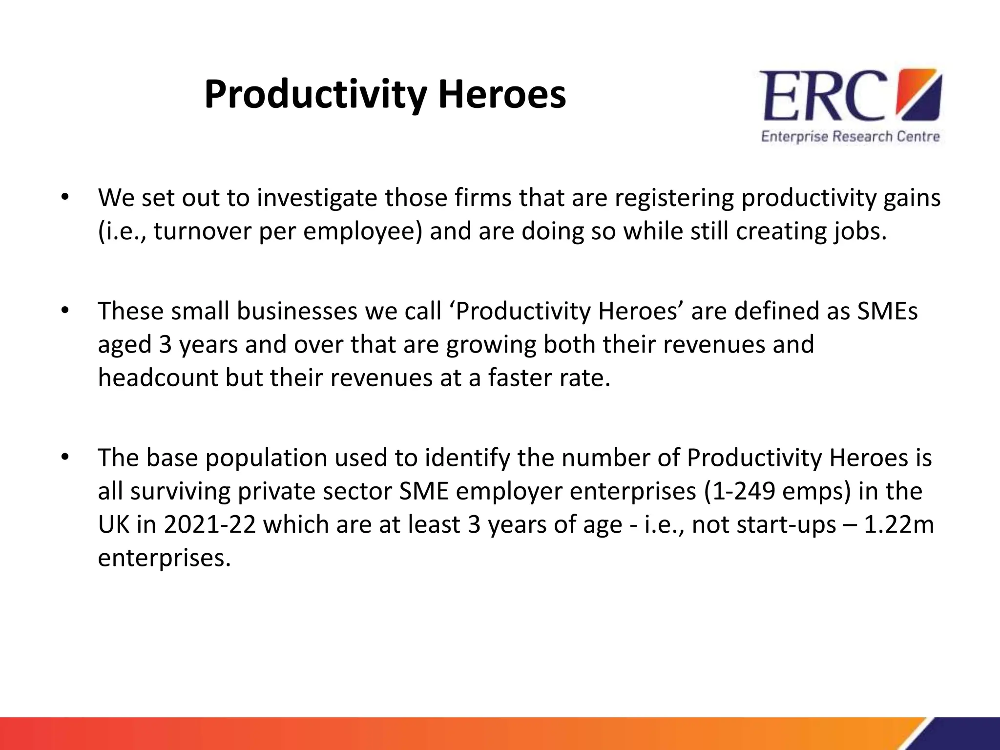 Productivity Heroes
• We set out to investigate those firms that are registering productivity gains
(i.e., turnover per employee) and are doing so while still creating jobs.
• These small businesses we call ‘Productivity Heroes’ are defined as SMEs
aged 3 years and over that are growing both their revenues and
headcount but their revenues at a faster rate.
• The base population used to identify the number of Productivity Heroes is
all surviving private sector SME employer enterprises (1-249 emps) in the
UK in 2021-22 which are at least 3 years of age - i.e., not start-ups – 1.22m
enterprises.
 