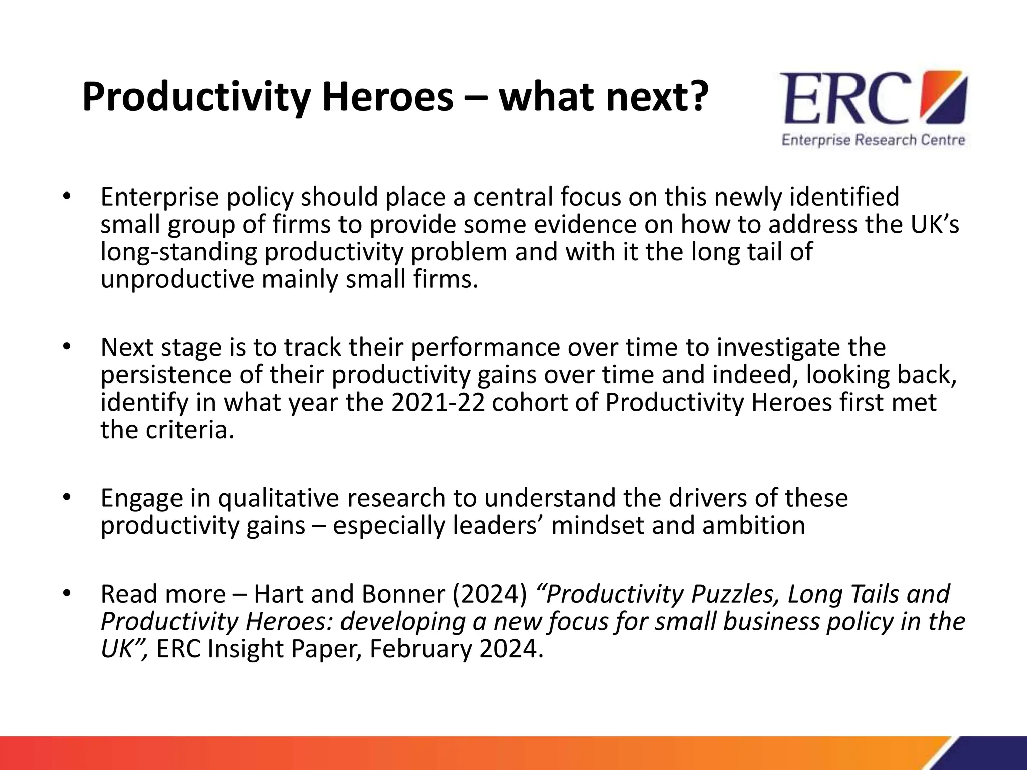 Productivity Heroes – what next?
• Enterprise policy should place a central focus on this newly identified
small group of firms to provide some evidence on how to address the UK’s
long-standing productivity problem and with it the long tail of
unproductive mainly small firms.
• Next stage is to track their performance over time to investigate the
persistence of their productivity gains over time and indeed, looking back,
identify in what year the 2021-22 cohort of Productivity Heroes first met
the criteria.
• Engage in qualitative research to understand the drivers of these
productivity gains – especially leaders’ mindset and ambition
• Read more – Hart and Bonner (2024) “Productivity Puzzles, Long Tails and
Productivity Heroes: developing a new focus for small business policy in the
UK”, ERC Insight Paper, February 2024.
 