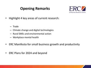 Opening Remarks
• Highlight 4 key areas of current research:
– Trade
– Climate change and digital technologies
– Rural SMEs and environmental action
– Workplace mental health
• ERC Manifesto for small business growth and productivity
• ERC Plans for 2024 and beyond
 