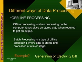 Different ways of Data Processing OFFLINE PROCESSING Offline processing is when processing on the computer takes place on stored data when required to get an output. Batch Processing is a type of offline processing where data is stored and processed at a later stage. Example? Generation of Electricity Bill 
