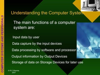 Understanding the Computer System The main functions of a computer system are: Input data by user Data capture by the input devices Data processing by software and processor Output information by Output Devices Storage of data on Storage Devices for later use 