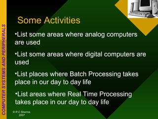 Some Activities List some areas where analog computers are used List some areas where digital computers are used List places where Batch Processing takes place in our day to day life List areas where Real Time Processing takes place in our day to day life 