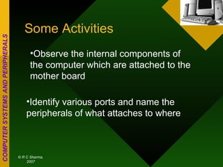 Some Activities Observe the internal components of the computer which are attached to the mother board Identify various ports and name the peripherals of what attaches to where 