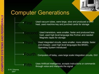 Computer Generations First Second Third Fourth Fifth Used vacuum tubes, were large, slow and produced a lot of heat, used machine key and punched cards for storage Used transistors, were smaller, faster and produced less heat, used high level language like Fortran and needed Magnetic tapes for storage Used integrated circuits, were smaller, more reliable, faster and cheaper, used high level languages like BASIC, Operating System introduced Computers of today, uses large scale integration circuits, GUI Uses Artificial Intelligence, accepts instructions or commands through voice and interprets the signal 