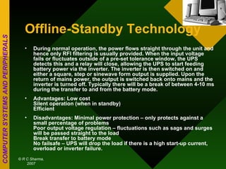 Offline-Standby Technology During normal operation, the power flows straight through the unit and hence only RFI filtering is usually provided. When the input voltage fails or fluctuates outside of a pre-set tolerance window, the UPS detects this and a relay will close, allowing the UPS to start feeding battery power via the inverter. The inverter is then switched on and either a square, step or sinewave form output is supplied. Upon the return of mains power, the output is switched back onto mains and the inverter is turned off. Typically there will be a break of between 4-10 ms during the transfer to and from the battery mode.  Advantages: Low cost Silent operation (when in standby) Efficient Disadvantages: Minimal power protection – only protects against a small percentage of problems Poor output voltage regulation – fluctuations such as sags and surges will be passed straight to the load Break transfer to battery mode No failsafe – UPS will drop the load if there is a high start-up current, overload or inverter failure. 