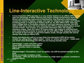 Line-Interactive Technology A line-interactive UPS operates in a very similar fashion to an offline UPS, except with the advantage of better filtering and output voltage boost/reduce features. Whilst not eliminating mains-borne interference, line-interactive technologies reduce the impact of spikes, surges and sags by ‘clipping’ the peaks and valleys, boosting power or switching to battery back-up. As with offline UPS, when the input voltage fails or fluctuates outside of a pre-set tolerance window, the UPS detects this and a relay will close allowing the UPS to start feeding battery power via the inverter. The inverter, in a good line-interactive UPS, will supply a sinewave output. Upon the return of mains power, the output is switched back onto mains and the inverter is turned off. As with offline UPS, typically there will be a break on the transfer to and from battery mode, though usually this will be shorter than with an offline UPS. Some manufacturers will try to pass their line-interactive UPS off as online models by calling them ‘digital online’, ‘inline’ or ‘online interactive’ – make sure you know what technology the UPS you are buying actually uses. Advantages: Lower cost than online Gives better protection than offline Silent operation when in standby Efficient Disadvantages: Fluctuations, such as spikes, can still be passed straight to the load Break on transfer to battery mode. No failsafe – UPS will drop the load if there is a high start-up current, overload or inverter failure. 