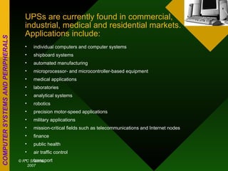 UPSs are currently found in commercial, industrial, medical and residential markets. Applications include: individual computers and computer systems  shipboard systems  automated manufacturing  microprocessor- and microcontroller-based equipment  medical applications  laboratories  analytical systems  robotics  precision motor-speed applications  military applications  mission-critical fields such as telecommunications and Internet nodes  finance  public health  air traffic control  transport  