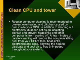 Clean CPU and tower   Regular computer cleaning is recommended to prevent overheating and glitches caused by dust inside your CPU. In addition to shorting out electronics, dust can act as an insulating blanket and prevent heat sinks and other componants from cooling off. A few minutes of careful cleaning will remove the computer killing dust from your CPU's fans, heat sinks, electronics and case, allowing the heat to dissipate and cool air to flow unimpeded throughout your system.  