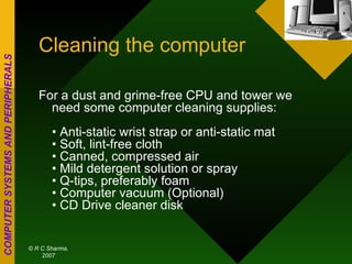 Cleaning the computer For a dust and grime-free CPU and tower we need some computer cleaning supplies: • Anti-static wrist strap or anti-static mat • Soft, lint-free cloth • Canned, compressed air • Mild detergent solution or spray • Q-tips, preferably foam • Computer vacuum (Optional) • CD Drive cleaner disk  