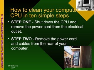 How to clean your computer CPU in ten simple steps STEP ONE  - Shut down the CPU and remove the power cord from the electrical outlet. STEP TWO  - Remove the power cord and cables from the rear of your computer. 