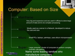 Computer: Based on Size Mainframe Mini Micro Super Very big and expensive and are used in offices to store large amount of data and to do complex processing Mostly used as a server in a Network, developed to reduce the cost and size Small PCs, laptops, palmtops, uses silicon microprocessor Large computer, cluster of computers to perform complex, scientific calculations Activity Name some leading vendors who manufacture computers 