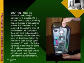 STEP FIVE  - Open the computer case, using a screwdriver if required. If it is unclear how to open it, carefully inspect the rear of the case for screws that may need to be removed. Or, as is the case of some recent Dell computers there are large buttons on the top and bottom of the case that must be depressed before the side of the case swings open (see right). Typically, the left or right side of the case will come off, it will swing open like a hinge, or the main case will lift off its base in a single piece. Consult your owners manual. 