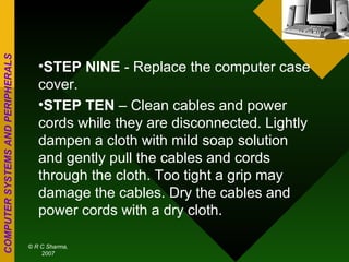 STEP NINE  - Replace the computer case cover. STEP TEN  – Clean cables and power cords while they are disconnected. Lightly dampen a cloth with mild soap solution and gently pull the cables and cords through the cloth. Too tight a grip may damage the cables. Dry the cables and power cords with a dry cloth.  