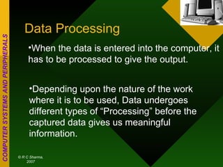 Data Processing When the data is entered into the computer, it has to be processed to give the output. Depending upon the nature of the work where it is to be used, Data undergoes different types of “Processing” before the captured data gives us meaningful information. 