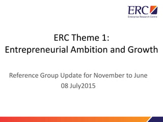 ERC Theme 1:
Entrepreneurial Ambition and Growth
Reference Group Update for November to June
08 July2015
 