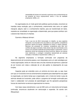 necessidade do homem em transmitir e aprimorar seus conhecimentos se
                       faz presente de forma imprescindível, dentro e fora da realidade
                       empresarial. (2008, p. 2)



      As organizações de um modo geral tanto públicas quanto privadas, encontram-se
inseridas nessa revolução, pois o conhecimento, anteriormente visto como um capital
intangível, adquiriu valor e o conhecimento implícito, para ser transformado em tácito,
necessita ser consolidado na organização e disseminado, para que possa contribuir com
o alcance das metas de um empresa.

      Guerreiro e Malavazi afirmam:

                       Tudo o que era de difícil mensuração no trabalho, os seus aspectos
                       intangíveis, era encarado como secundário ou até supérfluo: competência
                       gerencial, espírito de equipe, habilidade de motivar e inspirar pessoas,
                       liderança nos processos de mudança, competência para lidar com
                       conflitos são alguns exemplos. Estes atores hoje são reconhecidos como
                       críticos num processo acelerado de transformação e crescimento, como é
                       altamente visível nas empresas da Nova Economia. Mesmo nos setores
                       mais tradicionais, a vantagem competitiva representada por pessoas
                       treinadas e motivadas é inquestionável. (2008, p. 2)

      No    segmento    empresarial,    a   formação    continuada     com    programas     de
desenvolvimento de funcionários passou a ser interpretado como um valor estratégico por
muitas organizações, tendo em vista ser essa uma das maneiras de aprimorar o potencial
do ser humano com vistas a obtenção de um alto padrão no desempenho de suas
funções.

      Capacitar pode ser entendido como um sinônimo de tornar apto, ou seja, fazer
com que um funcionário torne-se extremamente competente para desempenhar seu papel
na organização, ao mesmo tempo que a organização, com o intuito de manter o grau de
estímulo elevado do funcionário, pode utilizar o programa de formação continuada para
inserir o colaborador num processo de aprendizagem que lhe apresente perspectivas
futuras de crescimento na estrutura organizacional na mesma.

      Com base nesse entendimento o uso do EAD como um instrumento de formação
continuada, encontra-se atualmente em estruturação e expansão. De acordo com
Albuquerque:


                                                                                            11
 
