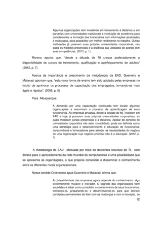 Algumas organizações vêm investindo em treinamento à distância e em
                        parcerias com universidades tradicionais e instituição de excelência para
                        complementar a formação dos funcionários com informações atualizadas
                        e modeladas, para possibilitar um melhor rendimento no trabalho. Outras
                        instituições já possuem suas próprias universidades corporativas, nas
                        quais os modelos presenciais e à distância são utilizados de acordo com
                        suas competências. (2012, p. 1)

       Moreno aponta que, “desde a década de 70 cresce aceleradamente a
disponibilidade de cursos de treinamento, qualificação e aperfeiçoamento de adultos”
(2012, p. 7)

       Acerca da importância e crescimento da metodologia da EAD, Guerreiro e
Malavazi apontam que, “esta nova forma de ensino tem sido adotada pelas empresas no
intuito de aprimorar os processos de capacitação dos empregados, tornando-os mais
ágeis e rápidos”. (2008, p. 5)

       Para Albuquerque:

                        A demanda por uma capacitação continuada tem levado algumas
                        organizações a assumirem o processo de aprendizagem de seus
                        funcionários. As empresas privadas, desde a década de 80, investem em
                        EAD e hoje já possuem suas próprias universidades corporativas, as
                        quais mesclam cursos presenciais e à distância. Apesar do conceito de
                        universidade corporativa não estar consolidado, pode ser definida como
                        uma estratégia para o desenvolvimento e educação de funcionários,
                        consumidores e fornecedores para atender as necessidades do negócio
                        de uma organização cujo negócio principal não é a educação. (2012, p.
                        1)



        A metodologia do EAD, ,efetivada por meio de diferentes recursos de TI, com
ênfase para o aproveitamento da rede mundial de computadores é uma possibilidade que
se apresenta às organizações, o que propicia consolidar e disseminar o conhecimento
entre os diferentes níveis organizacionais.

       Nesse sentido Chiavenato apud Guerreiro e Malavazi afirma que:

                        A competitividade das empresas agora depende do conhecimento: algo
                        extremamente mutável e inovador. O segredo das organizações bem
                        sucedidas é saber como consolidar o conhecimento de seus funcionários,
                        treinando-os, preparando-os e desenvolvendo-os para que tenham
                        condições permanentes de lidar com as mudanças e com a inovação, de
                                                                                              12
 