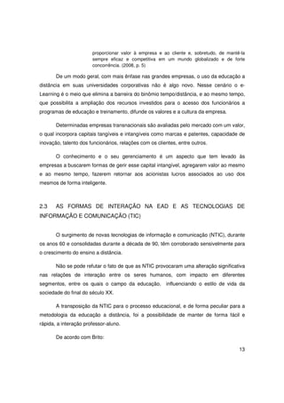 proporcionar valor à empresa e ao cliente e, sobretudo, de mantê-la
                       sempre eficaz e competitiva em um mundo globalizado e de forte
                       concorrência. (2008, p. 5)

       De um modo geral, com mais ênfase nas grandes empresas, o uso da educação a
distância em suas universidades corporativas não é algo novo. Nesse cenário o e-
Learning é o meio que elimina a barreira do binômio tempo/distância, e ao mesmo tempo,
que possibilita a ampliação dos recursos investidos para o acesso dos funcionários a
programas de educação e treinamento, difunde os valores e a cultura da empresa.

       Determinadas empresas transnacionais são avaliadas pelo mercado com um valor,
o qual incorpora capitais tangíveis e intangíveis como marcas e patentes, capacidade de
inovação, talento dos funcionários, relações com os clientes, entre outros.

       O conhecimento e o seu gerenciamento é um aspecto que tem levado às
empresas a buscarem formas de gerir esse capital intangível, agregarem valor ao mesmo
e ao mesmo tempo, fazerem retornar aos acionistas lucros associados ao uso dos
mesmos de forma inteligente.



2.3    AS FORMAS DE INTERAÇÃO NA EAD E AS TECNOLOGIAS DE
INFORMAÇÃO E COMUNICAÇÃO (TIC)


       O surgimento de novas tecnologias de informação e comunicação (NTIC), durante
os anos 60 e consolidadas durante a década de 90, têm corroborado sensivelmente para
o crescimento do ensino a distância.

       Não se pode refutar o fato de que as NTIC provocaram uma alteração significativa
nas relações de interação entre os seres humanos, com impacto em diferentes
segmentos, entre os quais o campo da educação,          influenciando o estilo de vida da
sociedade do final do século XX.

       A transposição da NTIC para o processo educacional, e de forma peculiar para a
metodologia da educação a distância, foi a possibilidade de manter de forma fácil e
rápida, a interação professor-aluno.

       De acordo com Brito:

                                                                                       13
 