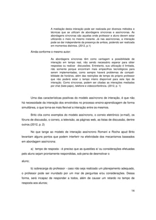 A mediação desta interação pode ser realizada por diversos métodos e
                        técnicas que se utilizam de abordagens síncronas e assíncronas. As
                        abordagens síncronas são aquelas onde professor e aluno devem estar
                        utilizando o meio no mesmo instante. Já nas assíncronas, a interação
                        pode se dar independente da presença de ambos, podendo ser realizada
                        em momentos distintos. (2012, p.1)

         Ainda conforme o mesmo autor:

                        As abordagens síncronas têm como vantagem a possibilidade de
                        interação em tempo real, não sendo necessário esperar para obter
                        respostas ou realizar discussões. Entretanto, sua utilização é limitada,
                        não somente porque encontram mais empecilhos tecnológicos para
                        serem implementadas, como sempre haverá problemas de compati-
                        bilidade de horários, além das restrições de tempo do próprio professor
                        que não poderá estar o tempo inteiro disponível para este tipo de
                        interação. Como síncronas, podem ser citadas as interações mediadas
                        por chat (bate papo), telefone e videoconferência. (2012, p. 1)



         Uma das características positivas do modelo assíncrono de interação, é que não
há necessidade da interação dos envolvidos no processo ensino-aprendizagem de forma
simultânea, o que torna-se mais flexível a interação entre os mesmos.

         Brito cita como exemplos do modelo assíncrono, o correio eletrônico (e-mail), os
fóruns de discussão, o correio, a televisão, as páginas web, as listas de discussão, dentre
outros.(2012, p. 2)

         No que tange ao modelo de interação assíncrono Romani e Rocha apud Brito
levantam alguns pontos que podem interferir na efetividade dos mecanismos baseados
em abordagem assíncrona:

         a) tempo de resposta - é preciso que as questões e/ ou considerações efetuadas
pelo aluno sejam prontamente respondidas, sob pena de desmotivar o

aluno;

         b) sobrecarga do professor - caso não seja realizado um planejamento adequado,
o professor pode ser inundado por um mar de perguntas e/ou considerações. Dessa
forma, será incapaz de responder a todos, além de causar um retardo no tempo de
resposta aos alunos;

                                                                                             14
 