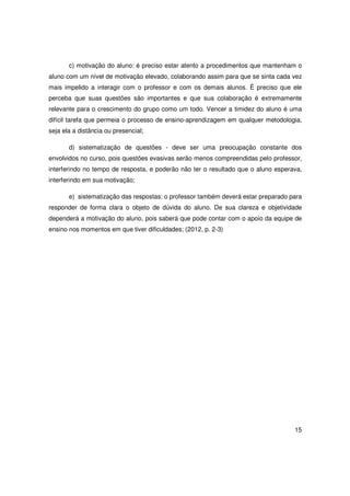 c) motivação do aluno: é preciso estar atento a procedimentos que mantenham o
aluno com um nível de motivação elevado, colaborando assim para que se sinta cada vez
mais impelido a interagir com o professor e com os demais alunos. É preciso que ele
perceba que suas questões são importantes e que sua colaboração é extremamente
relevante para o crescimento do grupo como um todo. Vencer a timidez do aluno é uma
difícil tarefa que permeia o processo de ensino-aprendizagem em qualquer metodologia,
seja ela a distância ou presencial;

       d) sistematização de questões - deve ser uma preocupação constante dos
envolvidos no curso, pois questões evasivas serão menos compreendidas pelo professor,
interferindo no tempo de resposta, e poderão não ter o resultado que o aluno esperava,
interferindo em sua motivação;

       e) sistematização das respostas: o professor também deverá estar preparado para
responder de forma clara o objeto de dúvida do aluno. De sua clareza e objetividade
dependerá a motivação do aluno, pois saberá que pode contar com o apoio da equipe de
ensino nos momentos em que tiver dificuldades; (2012, p. 2-3)




                                                                                   15
 