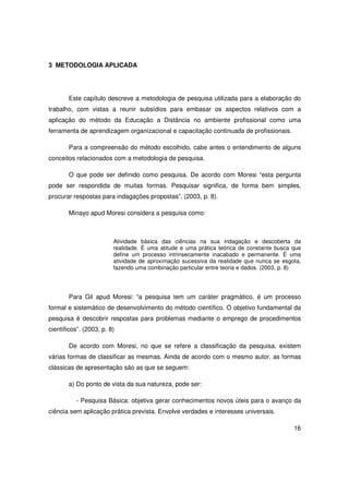 3 METODOLOGIA APLICADA




       Este capítulo descreve a metodologia de pesquisa utilizada para a elaboração do
trabalho, com vistas a reunir subsídios para embasar os aspectos relativos com a
aplicação do método da Educação a Distância no ambiente profissional como uma
ferramenta de aprendizagem organizacional e capacitação continuada de profissionais.

       Para a compreensão do método escolhido, cabe antes o entendimento de alguns
conceitos relacionados com a metodologia de pesquisa.

       O que pode ser definido como pesquisa. De acordo com Moresi “esta pergunta
pode ser respondida de muitas formas. Pesquisar significa, de forma bem simples,
procurar respostas para indagações propostas”. (2003, p. 8).

       Minayo apud Moresi considera a pesquisa como:



                         Atividade básica das ciências na sua indagação e descoberta da
                         realidade. É uma atitude e uma prática teórica de constante busca que
                         define um processo intrinsecamente inacabado e permanente. É uma
                         atividade de aproximação sucessiva da realidade que nunca se esgota,
                         fazendo uma combinação particular entre teoria e dados. (2003, p. 8)




       Para Gil apud Moresi: “a pesquisa tem um caráter pragmático, é um processo
formal e sistemático de desenvolvimento do método científico. O objetivo fundamental da
pesquisa é descobrir respostas para problemas mediante o emprego de procedimentos
científicos”. (2003, p. 8)

       De acordo com Moresi, no que se refere a classificação da pesquisa, existem
várias formas de classificar as mesmas. Ainda de acordo com o mesmo autor, as formas
clássicas de apresentação são as que se seguem:

       a) Do ponto de vista da sua natureza, pode ser:

          - Pesquisa Básica: objetiva gerar conhecimentos novos úteis para o avanço da
ciência sem aplicação prática prevista. Envolve verdades e interesses universais.

                                                                                           16
 