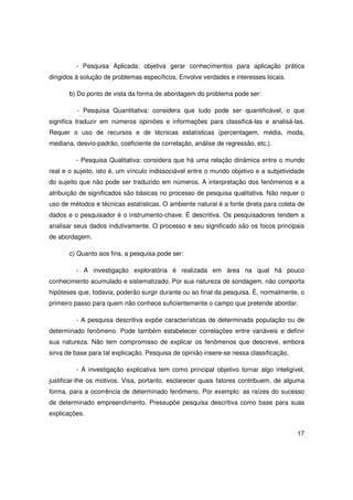 - Pesquisa Aplicada: objetiva gerar conhecimentos para aplicação prática
dirigidos à solução de problemas específicos. Envolve verdades e interesses locais.

       b) Do ponto de vista da forma de abordagem do problema pode ser:

         - Pesquisa Quantitativa: considera que tudo pode ser quantificável, o que
significa traduzir em números opiniões e informações para classificá-las e analisá-las.
Requer o uso de recursos e de técnicas estatísticas (percentagem, média, moda,
mediana, desvio-padrão, coeficiente de correlação, análise de regressão, etc.).

         - Pesquisa Qualitativa: considera que há uma relação dinâmica entre o mundo
real e o sujeito, isto é, um vínculo indissociável entre o mundo objetivo e a subjetividade
do sujeito que não pode ser traduzido em números. A interpretação dos fenômenos e a
atribuição de significados são básicas no processo de pesquisa qualitativa. Não requer o
uso de métodos e técnicas estatísticas. O ambiente natural é a fonte direta para coleta de
dados e o pesquisador é o instrumento-chave. É descritiva. Os pesquisadores tendem a
analisar seus dados indutivamente. O processo e seu significado são os focos principais
de abordagem.

       c) Quanto aos fins, a pesquisa pode ser:

         - A investigação exploratória é realizada em área na qual há pouco
conhecimento acumulado e sistematizado. Por sua natureza de sondagem, não comporta
hipóteses que, todavia, poderão surgir durante ou ao final da pesquisa. É, normalmente, o
primeiro passo para quem não conhece suficientemente o campo que pretende abordar.

         - A pesquisa descritiva expõe características de determinada população ou de
determinado fenômeno. Pode também estabelecer correlações entre variáveis e definir
sua natureza. Não tem compromisso de explicar os fenômenos que descreve, embora
sirva de base para tal explicação. Pesquisa de opinião insere-se nessa classificação.

         - A investigação explicativa tem como principal objetivo tornar algo inteligível,
justificar-lhe os motivos. Visa, portanto, esclarecer quais fatores contribuem, de alguma
forma, para a ocorrência de determinado fenômeno. Por exemplo: as raízes do sucesso
de determinado empreendimento. Pressupõe pesquisa descritiva como base para suas
explicações.


                                                                                        17
 