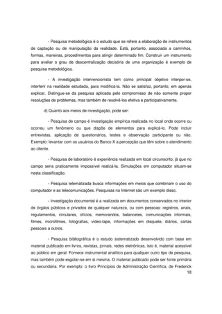 - Pesquisa metodológica é o estudo que se refere a elaboração de instrumentos
de captação ou de manipulação da realidade. Está, portanto, associada a caminhos,
formas, maneiras, procedimentos para atingir determinado fim. Construir um instrumento
para avaliar o grau de descentralização decisória de uma organização é exemplo de
pesquisa metodológica.

          - A investigação intervencionista tem como principal objetivo interpor-se,
interferir na realidade estudada, para modificá-la. Não se satisfaz, portanto, em apenas
explicar. Distingue-se da pesquisa aplicada pelo compromisso de não somente propor
resoluções de problemas, mas também de resolvê-los efetiva e participativamente.

       d) Quanto aos meios de investigação, pode ser:

          - Pesquisa de campo é investigação empírica realizada no local onde ocorre ou
ocorreu um fenômeno ou que dispõe de elementos para explicá-lo. Pode incluir
entrevistas, aplicação de questionários, testes e observação participante ou não.
Exemplo: levantar com os usuários do Banco X a percepção que têm sobre o atendimento
ao cliente.

          - Pesquisa de laboratório é experiência realizada em local circunscrito, já que no
campo seria praticamente impossível realizá-la. Simulações em computador situam-se
nesta classificação.

          - Pesquisa telematizada busca informações em meios que combinam o uso do
computador e as telecomunicações. Pesquisas na Internet são um exemplo disso.

          - Investigação documental é a realizada em documentos conservados no interior
de órgãos públicos e privados de qualquer natureza, ou com pessoas: registros, anais,
regulamentos, circulares, ofícios, memorandos, balancetes, comunicações informais,
filmes, microfilmes, fotografias, video-tape, informações em disquete, diários, cartas
pessoais a outros.

          - Pesquisa bibliográfica é o estudo sistematizado desenvolvido com base em
material publicado em livros, revistas, jornais, redes eletrônicas, isto é, material acessível
ao público em geral. Fornece instrumental analítico para qualquer outro tipo de pesquisa,
mas também pode esgotar-se em si mesma. O material publicado pode ser fonte primária
ou secundária. Por exemplo: o livro Princípios de Administração Científica, de Frederick
                                                                                     18
 