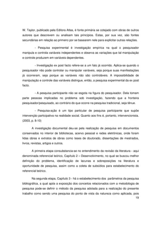 W. Taylor, publicado pela Editora Atlas, é fonte primária se cotejado com obras de outros
autores que descrevem ou analisam tais princípios. Estas, por sua vez, são fontes
secundárias em relação ao primeiro por se basearem nele para explicitar outras relações.

           - Pesquisa experimental é investigação empírica na qual o pesquisador
manipula e controla variáveis independentes e observa as variações que tal manipulação
e controle produzem em variáveis dependentes.

           - Investigação ex post facto refere-se a um fato já ocorrido. Aplica-se quando o
pesquisador não pode controlar ou manipular variáveis, seja porque suas manifestações
já ocorreram, seja porque as variáveis não são controláveis. A impossibilidade de
manipulação e controle das variáveis distingue, então, a pesquisa experimental da ex post
facto.

           - A pesquisa participante não se esgota na figura do pesquisador. Dela tomam
parte pessoas implicadas no problema sob investigação, fazendo que a fronteira
pesquisador/pesquisado, ao contrário do que ocorre na pesquisa tradicional, seja tênue.

           - Pesquisa-ação é um tipo particular de pesquisa participante que supõe
intervenção participativa na realidade social. Quanto aos fins é, portanto, intervencionista.
(2003, p. 8-10)

         A investigação documental deu-se pela realização de pesquisa em documentos
conservados no interior de bibliotecas, acervo pessoal e redes eletrônicas, onde foram
lidas obras e extratos de obras como teses de doutorado, dissertações de mestrados,
livros, revistas, artigos e outros.

         A primeira etapa consubstancia-se no entendimento da revisão da literatura - aqui
denominada referencial teórico, Capítulo 2 – Desenvolvimento, no qual se buscou melhor
definição do problema, identificação de lacunas e sobreposições na literatura e
oportunidade de pesquisa, assim como a coleta de subsídios para estabelecimento do
referencial teórico.

         Na segunda etapa, Capítulo 3 - há o estabelecimento dos parâmetros da pesquisa
bibliográfica, a qual após a exposição dos conceitos relacionados com a metodologia de
pesquisa pode-se definir o método da pesquisa adotada para a realização do presente
trabalho como sendo uma pesquisa do ponto de vista da natureza como aplicada, pois
                                                                               19
 