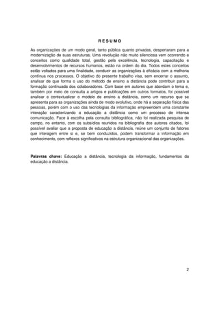 RESUMO

As organizações de um modo geral, tanto pública quanto privadas, despertaram para a
modernização de suas estruturas. Uma revolução não muito silenciosa vem ocorrendo e
conceitos como qualidade total, gestão pela excelência, tecnologia, capacitação e
desenvolvimentos de recursos humanos, estão na ordem do dia. Todos estes conceitos
estão voltados para uma finalidade, conduzir as organizações à eficácia com a melhoria
contínua nos processos. O objetivo do presente trabalho visa, sem encerrar o assunto,
analisar de que forma o uso do método de ensino a distância pode contribuir para a
formação continuada dos colaboradores. Com base em autores que abordam o tema e,
também por meio de consulta a artigos e publicações em outros formatos, foi possível
analisar e contextualizar o modelo de ensino a distância, como um recurso que se
apresenta para as organizações ainda de modo evolutivo, onde há a separação física das
pessoas, porém com o uso das tecnologias da informação empreendem uma constante
interação caracterizando a educação a distância como um processo de intensa
comunicação. Face à escolha pela consulta bibliográfica, não foi realizada pesquisa de
campo, no entanto, com os subsídios reunidos na bibliografia dos autores citados, foi
possível avaliar que a proposta de educação a distância, reúne um conjunto de fatores
que interagem entre si e, se bem conduzidos, podem transformar a informação em
conhecimento, com reflexos significativos na estrutura organizacional das organizações.



Palavras chave: Educação a distância, tecnologia da informação, fundamentos da
educação a distância.




                                                                                     2
 