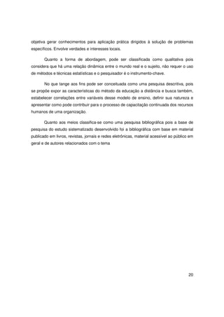 objetiva gerar conhecimentos para aplicação prática dirigidos à solução de problemas
específicos. Envolve verdades e interesses locais.

       Quanto a forma de abordagem, pode ser classificada como qualitativa pois
considera que há uma relação dinâmica entre o mundo real e o sujeito, não requer o uso
de métodos e técnicas estatísticas e o pesquisador é o instrumento-chave.

       No que tange aos fins pode ser conceituada como uma pesquisa descritiva, pois
se propõe expor as características do método da educação a distância e busca também,
estabelecer correlações entre variáveis desse modelo de ensino, definir sua natureza e
apresentar como pode contribuir para o processo de capacitação continuada dos recursos
humanos de uma organização.

       Quanto aos meios classifica-se como uma pesquisa bibliográfica pois a base de
pesquisa do estudo sistematizado desenvolvido foi a bibliográfica com base em material
publicado em livros, revistas, jornais e redes eletrônicas, material acessível ao público em
geral e de autores relacionados com o tema




                                                                                         20
 